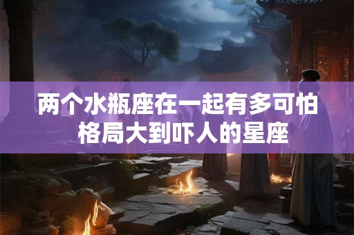 两个水瓶座在一起有多可怕 格局大到吓人的星座 两个水瓶座在一起有多可怕 格局大到吓人的星座