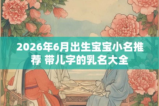 2026年6月出生宝宝小名推荐 带儿字的乳名大全 2026年6月出生宝宝小名推荐 带儿字的乳名大全