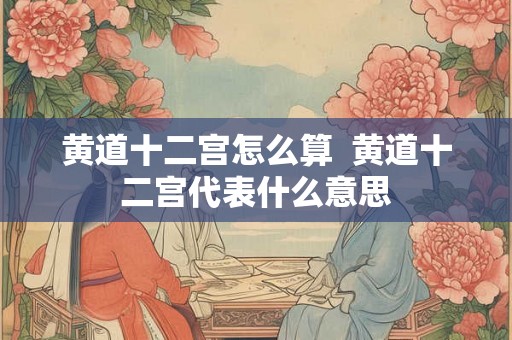 黄道十二宫怎么算 黄道十二宫代表什么意思 黄道十二宫怎么算 黄道十二宫代表什么意思
