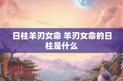 日柱羊刃女命 羊刃女命的日柱是什么