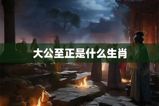 大公至正是什么生肖 大公至正是什么生肖