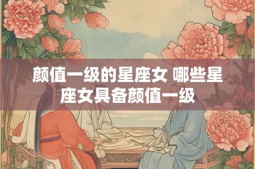 颜值一级的星座女 哪些星座女具备颜值一级
