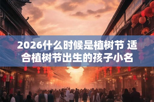 2026什么时候是植树节 适合植树节出生的孩子小名 2026什么时候是植树节 适合植树节出生的孩子小名