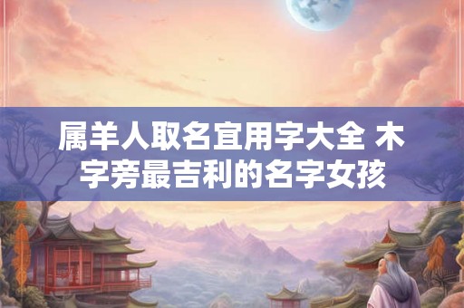 属羊人取名宜用字大全 木字旁最吉利的名字女孩
