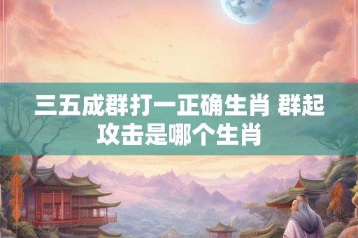 三五成群打一正确生肖 群起攻击是哪个生肖 三五成群打一正确生肖 群起攻击是哪个生肖