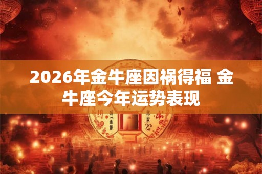 2026年金牛座因祸得福 金牛座今年运势表现 2026年金牛座因祸得福 金牛座今年运势表现