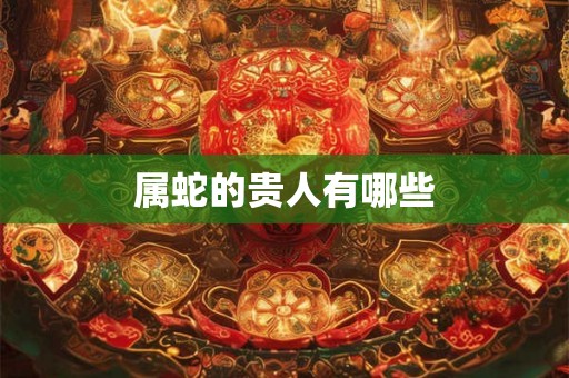 属蛇的贵人有哪些 属蛇的贵人有哪些