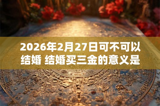 2026年2月27日可不可以结婚 结婚买三金的意义是什么