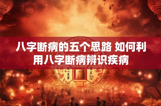 八字断病的五个思路 如何利用八字断病辨识疾病 八字断病的五个思路 如何利用八字断病辨识疾病