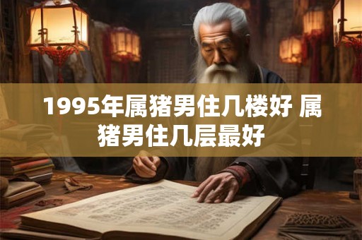1995年属猪男住几楼好 属猪男住几层最好