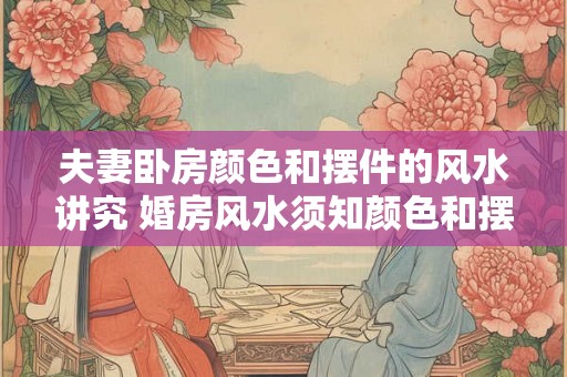 夫妻卧房颜色和摆件的风水讲究 婚房风水须知颜色和摆件如何搭配