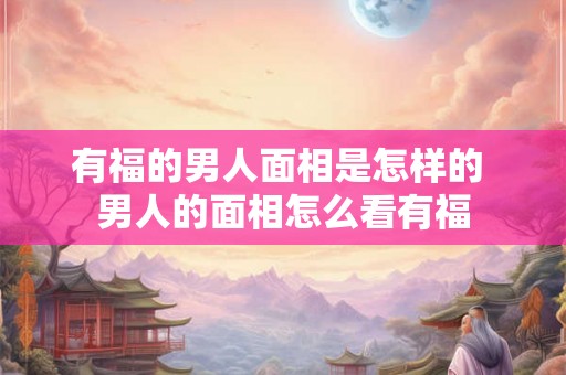 有福的男人面相是怎样的 男人的面相怎么看有福