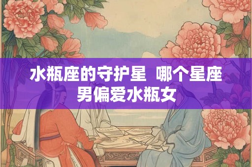 水瓶座的守护星  哪个星座男偏爱水瓶女
