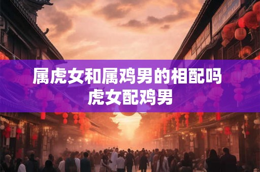 属虎女和属鸡男的相配吗 虎女配鸡男