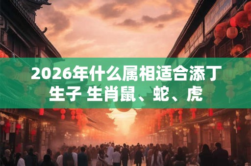 2026年什么属相适合添丁生子 生肖鼠、蛇、虎
