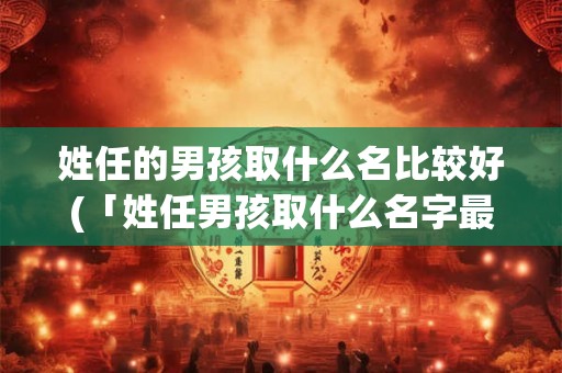 姓任的男孩取什么名比较好(「姓任男孩取什么名字最合适？」)