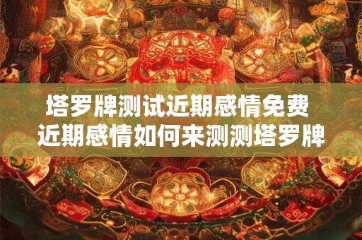 塔罗牌测试近期感情免费 近期感情如何来测测塔罗牌免费
