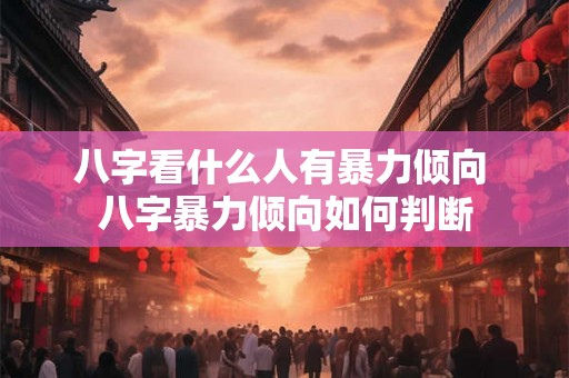 八字看什么人有暴力倾向 八字暴力倾向如何判断 八字看什么人有暴力倾向 八字暴力倾向如何判断