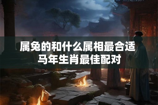 属兔的和什么属相最合适 马年生肖最佳配对