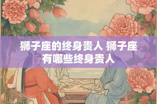 狮子座的终身贵人 狮子座有哪些终身贵人 狮子座的终身贵人 狮子座有哪些终身贵人