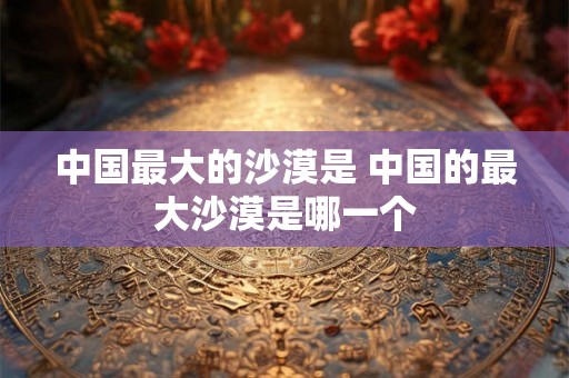 中国最大的沙漠是 中国的最大沙漠是哪一个