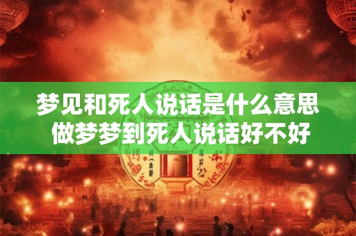 梦见和死人说话是什么意思 做梦梦到死人说话好不好