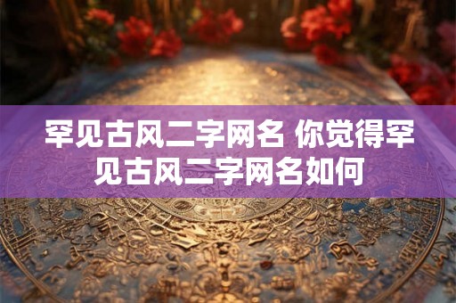 罕见古风二字网名 你觉得罕见古风二字网名如何 罕见古风二字网名 你觉得罕见古风二字网名如何