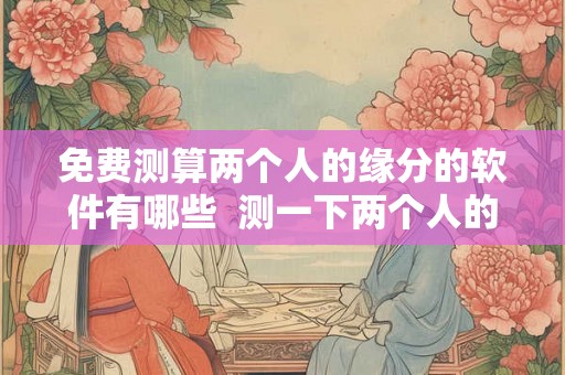 免费测算两个人的缘分的软件有哪些 测一下两个人的缘分 免费测算两个人的缘分的软件有哪些 测一下两个人的缘分