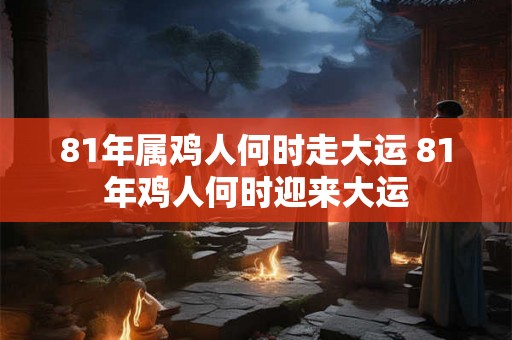 81年属鸡人何时走大运 81年鸡人何时迎来大运