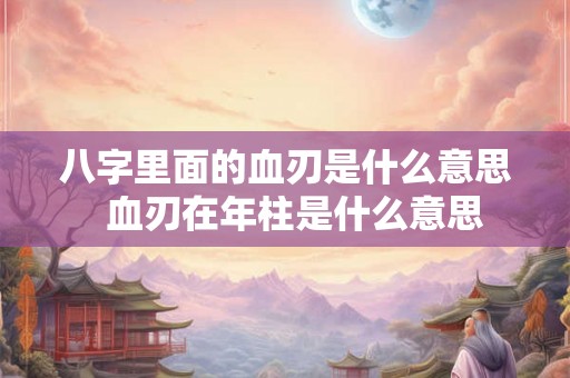 八字里面的血刃是什么意思  血刃在年柱是什么意思