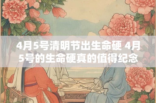 4月5号清明节出生命硬 4月5号的生命硬真的值得纪念吗
