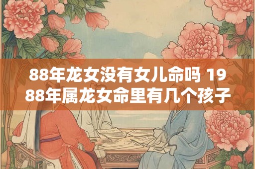 88年龙女没有女儿命吗 1988年属龙女命里有几个孩子 88年龙女没有女儿命吗 1988年属龙女命里有几个孩子