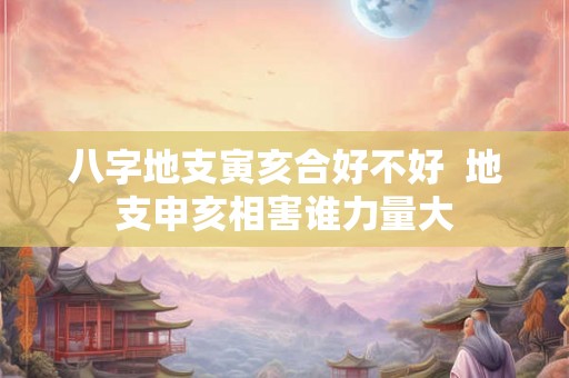 八字地支寅亥合好不好 地支申亥相害谁力量大 八字地支寅亥合好不好 地支申亥相害谁力量大