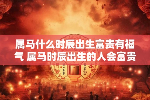 属马什么时辰出生富贵有福气 属马时辰出生的人会富贵有余吗