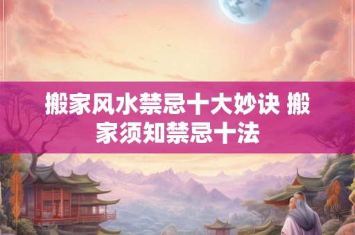 搬家风水禁忌十大妙诀 搬家须知禁忌十法