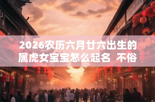 2026农历六月廿六出生的属虎女宝宝怎么起名  不俗气的