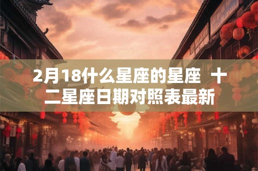 2月18什么星座的星座  十二星座日期对照表最新