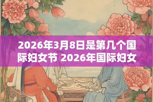 2026年3月8日是第几个国际妇女节 2026年国际妇女节是哪一天