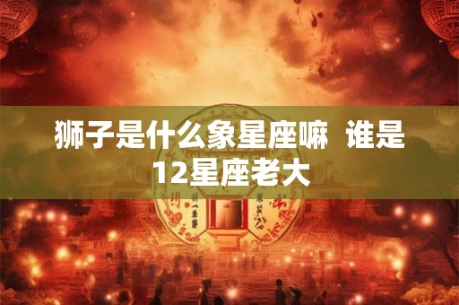 狮子是什么象星座嘛  谁是12星座老大