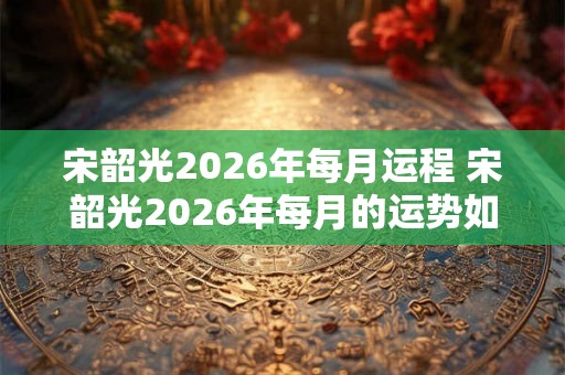宋韶光2026年每月运程 宋韶光2026年每月的运势如何