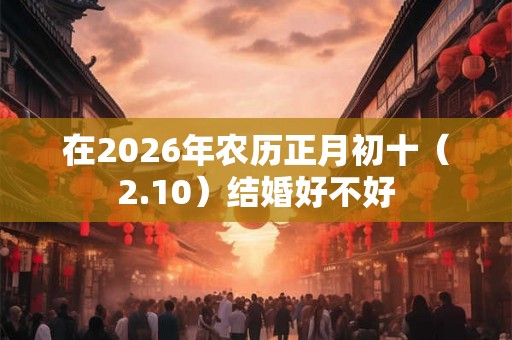 在2026年农历正月初十（2.10）结婚好不好