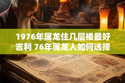 1976年属龙住几层楼最好吉利 76年属龙人如何选择楼层 1976年属龙住几层楼最好吉利 76年属龙人如何选择楼层