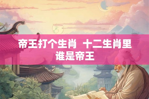 帝王打个生肖  十二生肖里谁是帝王