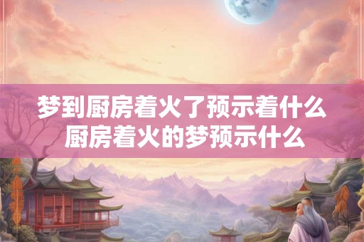 梦到厨房着火了预示着什么 厨房着火的梦预示什么