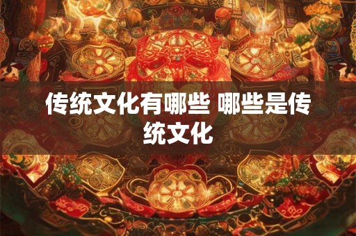 传统文化有哪些 哪些是传统文化 传统文化有哪些 哪些是传统文化
