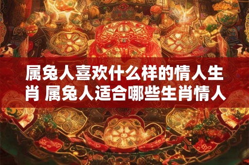 属兔人喜欢什么样的情人生肖 属兔人适合哪些生肖情人 属兔人喜欢什么样的情人生肖 属兔人适合哪些生肖情人