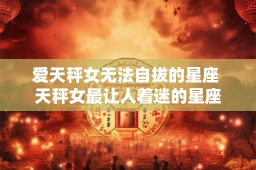 爱天秤女无法自拔的星座 天秤女最让人着迷的星座 爱天秤女无法自拔的星座 天秤女最让人着迷的星座