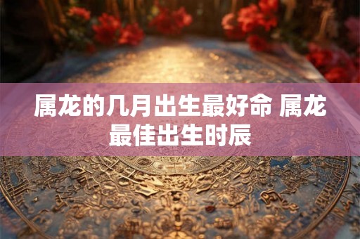 属龙的几月出生最好命 属龙最佳出生时辰