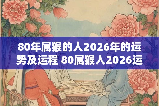 80年属猴的人2026年的运势及运程 80属猴人2026运势如何