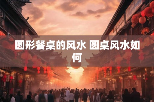 圆形餐桌的风水 圆桌风水如何
